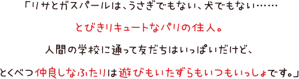 「リサとガスパールは、うさぎでもない、犬でもない……とびきりキュートなパリの住人。人間の学校に通って友だちはいっぱいだけど、とくべつ仲良しなふたりは遊びもいたずらもいつもいっしょです。」