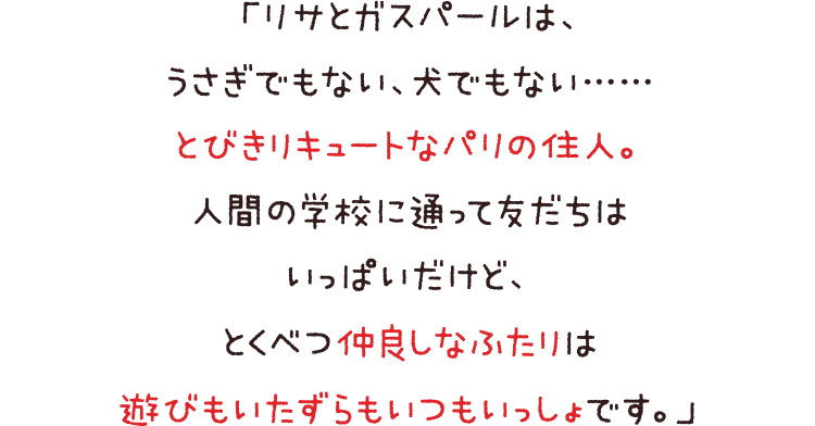 「リサとガスパールは、うさぎでもない、犬でもない……とびきりキュートなパリの住人。人間の学校に通って友だちはいっぱいだけど、とくべつ仲良しなふたりは遊びもいたずらもいつもいっしょです。」