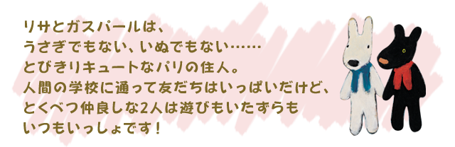 リサとガスパールは、うさぎでもない、いぬでもない……
とびきりキュートなパリの住人。人間の学校に通って
友だちはいっぱいだけど、とくべつ仲良しな2人は
遊びもいたずらもいつもいっしょです！